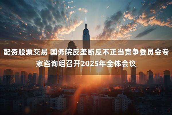 配资股票交易 国务院反垄断反不正当竞争委员会专家咨询组召开2025年全体会议