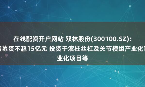 在线配资开户网站 双林股份(300100.SZ)：拟定增募资不超15亿元 投资于滚柱丝杠及关节模组产业化项目等
