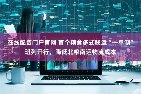 在线配资门户官网 首个粮食多式联运“一单制”班列开行，降低北粮南运物流成本