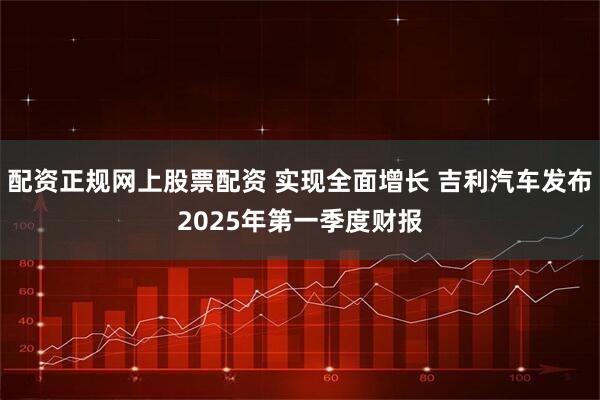 配资正规网上股票配资 实现全面增长 吉利汽车发布2025年第一季度财报