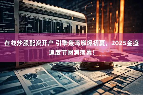 在线炒股配资开户 引擎轰鸣燃爆初夏，2025金盏速度节圆满落幕！