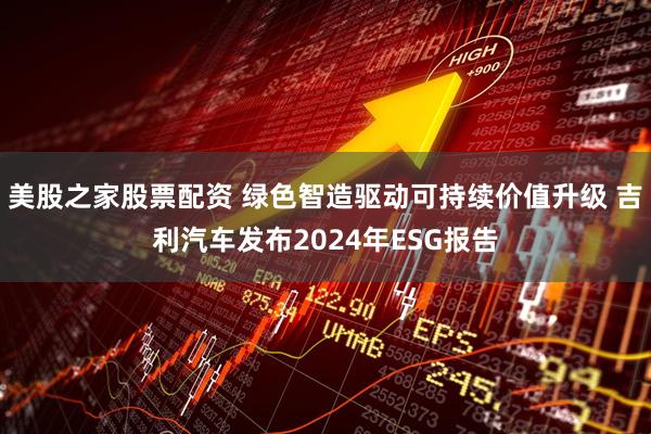 美股之家股票配资 绿色智造驱动可持续价值升级 吉利汽车发布2024年ESG报告