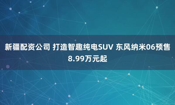 新疆配资公司 打造智趣纯电SUV 东风纳米06预售8.99万元起