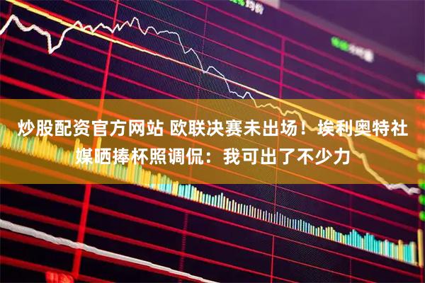 炒股配资官方网站 欧联决赛未出场！埃利奥特社媒晒捧杯照调侃：我可出了不少力
