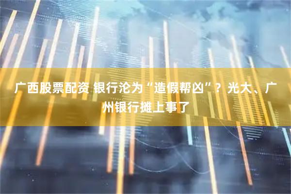 广西股票配资 银行沦为“造假帮凶”？光大、广州银行摊上事了