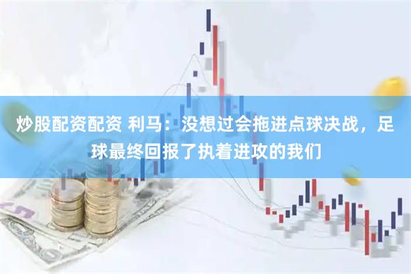炒股配资配资 利马：没想过会拖进点球决战，足球最终回报了执着进攻的我们