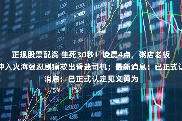 正规股票配资 生死30秒！凌晨4点，粥店老板听到巨响，冲入火海强忍剧痛救出昏迷司机；最新消息：已正式认定见义勇为