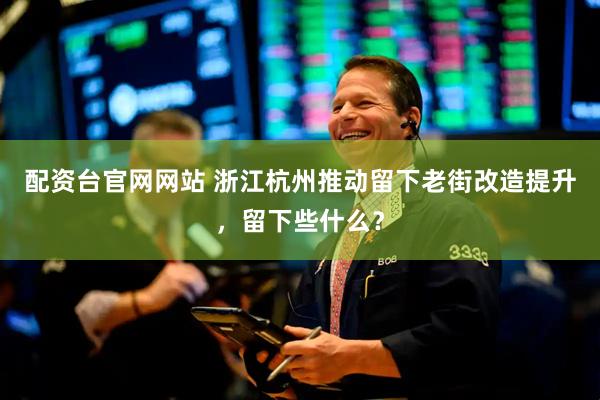 配资台官网网站 浙江杭州推动留下老街改造提升，留下些什么？